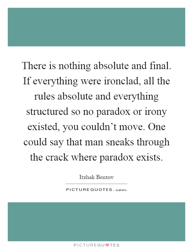 There is nothing absolute and final. If everything were ironclad, all the rules absolute and everything structured so no paradox or irony existed, you couldn't move. One could say that man sneaks through the crack where paradox exists Picture Quote #1