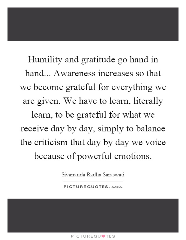 Humility and gratitude go hand in hand... Awareness increases so that we become grateful for everything we are given. We have to learn, literally learn, to be grateful for what we receive day by day, simply to balance the criticism that day by day we voice because of powerful emotions Picture Quote #1