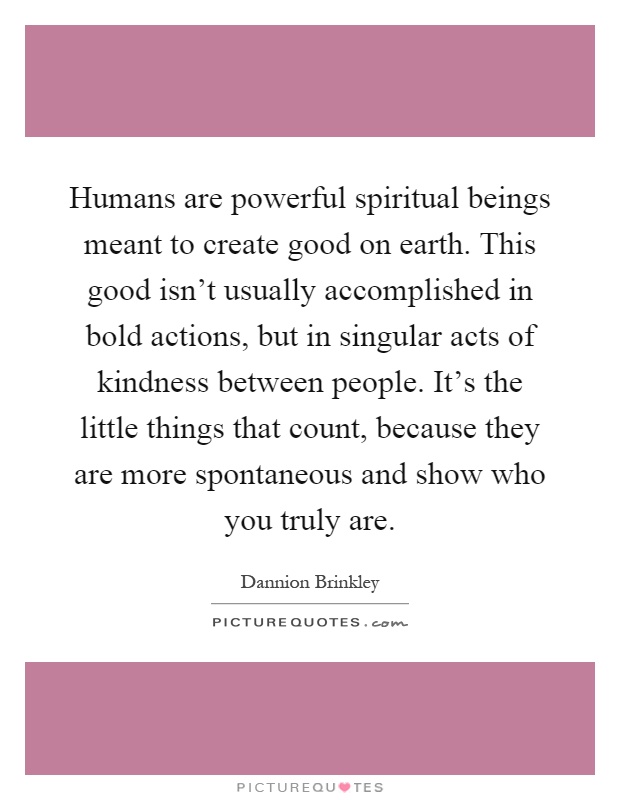 Humans are powerful spiritual beings meant to create good on earth. This good isn't usually accomplished in bold actions, but in singular acts of kindness between people. It's the little things that count, because they are more spontaneous and show who you truly are Picture Quote #1