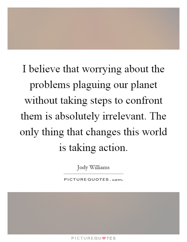 I believe that worrying about the problems plaguing our planet without taking steps to confront them is absolutely irrelevant. The only thing that changes this world is taking action Picture Quote #1