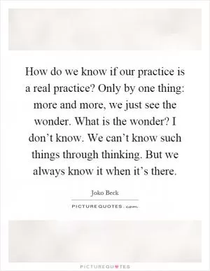 How do we know if our practice is a real practice? Only by one thing: more and more, we just see the wonder. What is the wonder? I don’t know. We can’t know such things through thinking. But we always know it when it’s there Picture Quote #1