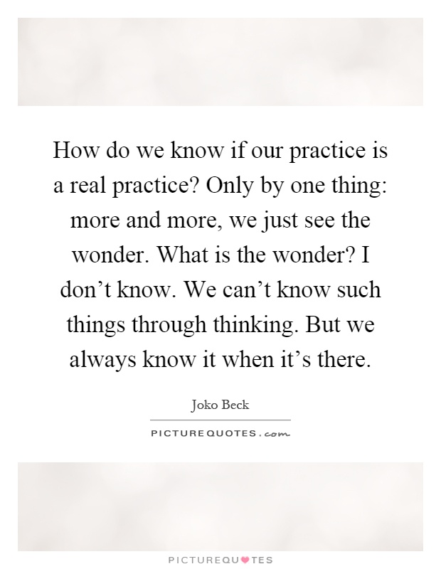 How do we know if our practice is a real practice? Only by one thing: more and more, we just see the wonder. What is the wonder? I don't know. We can't know such things through thinking. But we always know it when it's there Picture Quote #1