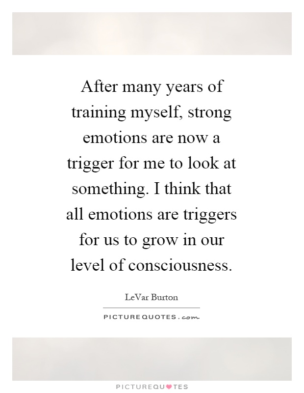 After many years of training myself, strong emotions are now a trigger for me to look at something. I think that all emotions are triggers for us to grow in our level of consciousness Picture Quote #1