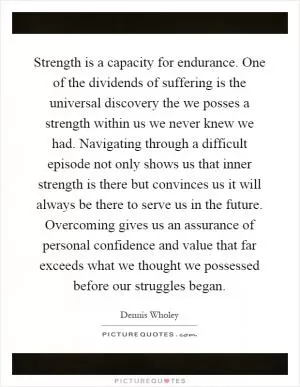 Strength is a capacity for endurance. One of the dividends of suffering is the universal discovery the we posses a strength within us we never knew we had. Navigating through a difficult episode not only shows us that inner strength is there but convinces us it will always be there to serve us in the future. Overcoming gives us an assurance of personal confidence and value that far exceeds what we thought we possessed before our struggles began Picture Quote #1