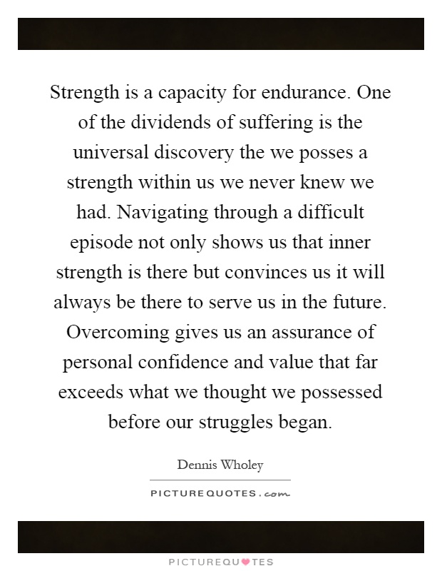 Strength is a capacity for endurance. One of the dividends of suffering is the universal discovery the we posses a strength within us we never knew we had. Navigating through a difficult episode not only shows us that inner strength is there but convinces us it will always be there to serve us in the future. Overcoming gives us an assurance of personal confidence and value that far exceeds what we thought we possessed before our struggles began Picture Quote #1