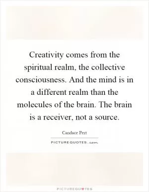 Creativity comes from the spiritual realm, the collective consciousness. And the mind is in a different realm than the molecules of the brain. The brain is a receiver, not a source Picture Quote #1