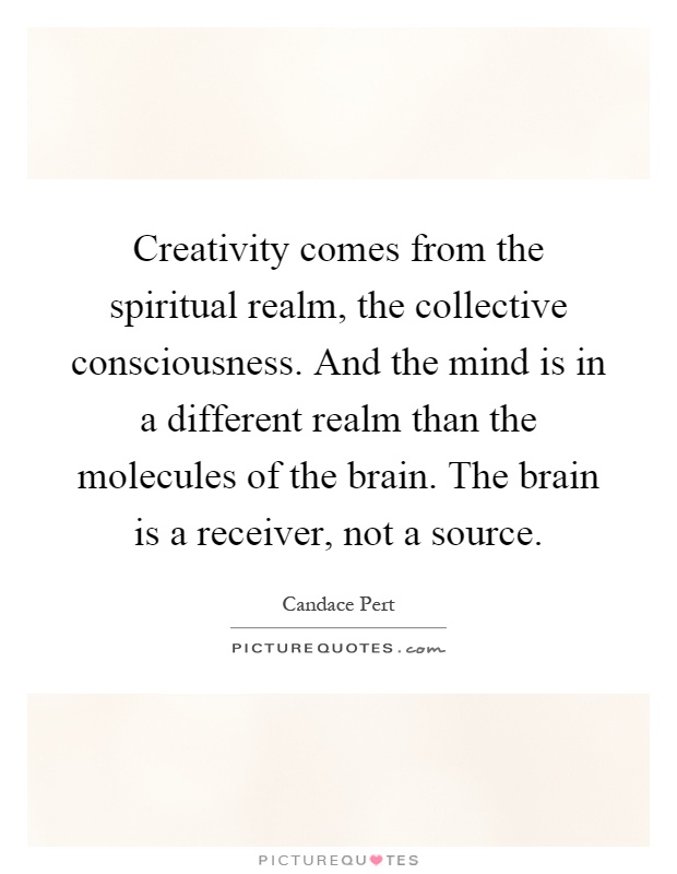 Creativity comes from the spiritual realm, the collective consciousness. And the mind is in a different realm than the molecules of the brain. The brain is a receiver, not a source Picture Quote #1