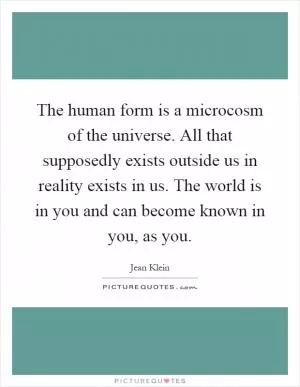 The human form is a microcosm of the universe. All that supposedly exists outside us in reality exists in us. The world is in you and can become known in you, as you Picture Quote #1
