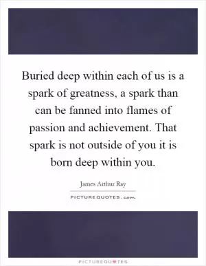 Buried deep within each of us is a spark of greatness, a spark than can be fanned into flames of passion and achievement. That spark is not outside of you it is born deep within you Picture Quote #1