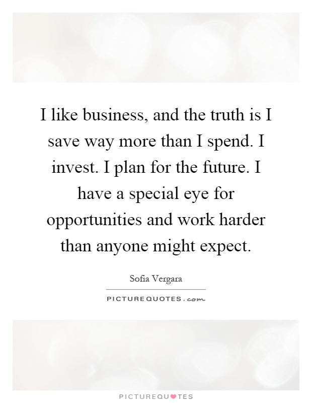 I like business, and the truth is I save way more than I spend. I invest. I plan for the future. I have a special eye for opportunities and work harder than anyone might expect Picture Quote #1