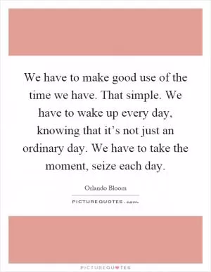 We have to make good use of the time we have. That simple. We have to wake up every day, knowing that it’s not just an ordinary day. We have to take the moment, seize each day Picture Quote #1