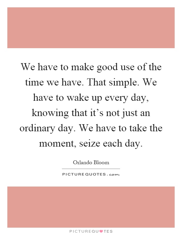 We have to make good use of the time we have. That simple. We have to wake up every day, knowing that it's not just an ordinary day. We have to take the moment, seize each day Picture Quote #1