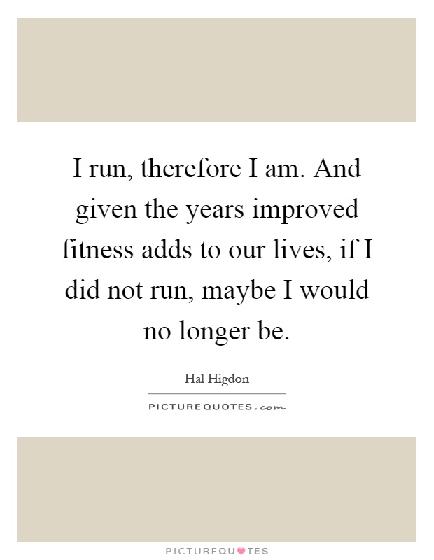 I run, therefore I am. And given the years improved fitness adds to our lives, if I did not run, maybe I would no longer be Picture Quote #1