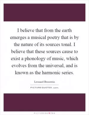 I believe that from the earth emerges a musical poetry that is by the nature of its sources tonal. I believe that these sources cause to exist a phonology of music, which evolves from the universal, and is known as the harmonic series Picture Quote #1