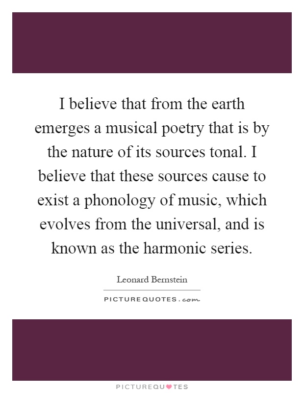 I believe that from the earth emerges a musical poetry that is by the nature of its sources tonal. I believe that these sources cause to exist a phonology of music, which evolves from the universal, and is known as the harmonic series Picture Quote #1