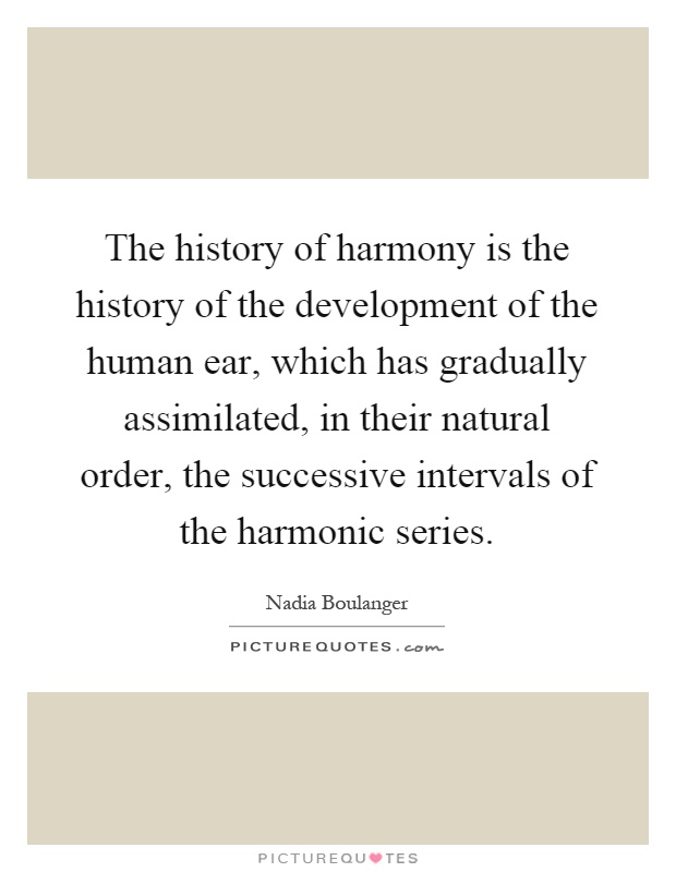 The history of harmony is the history of the development of the human ear, which has gradually assimilated, in their natural order, the successive intervals of the harmonic series Picture Quote #1