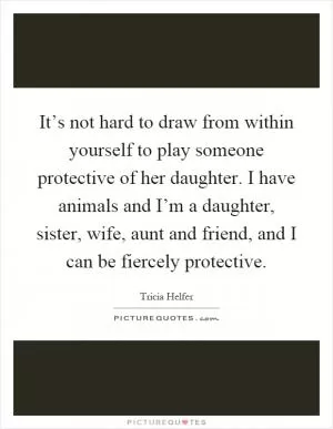 It’s not hard to draw from within yourself to play someone protective of her daughter. I have animals and I’m a daughter, sister, wife, aunt and friend, and I can be fiercely protective Picture Quote #1
