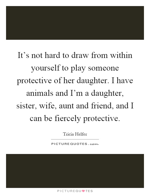 It's not hard to draw from within yourself to play someone protective of her daughter. I have animals and I'm a daughter, sister, wife, aunt and friend, and I can be fiercely protective Picture Quote #1