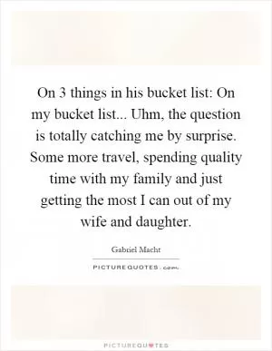 On 3 things in his bucket list: On my bucket list... Uhm, the question is totally catching me by surprise. Some more travel, spending quality time with my family and just getting the most I can out of my wife and daughter Picture Quote #1
