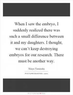 When I saw the embryo, I suddenly realized there was such a small difference between it and my daughters. I thought, we can’t keep destroying embryos for our research. There must be another way Picture Quote #1