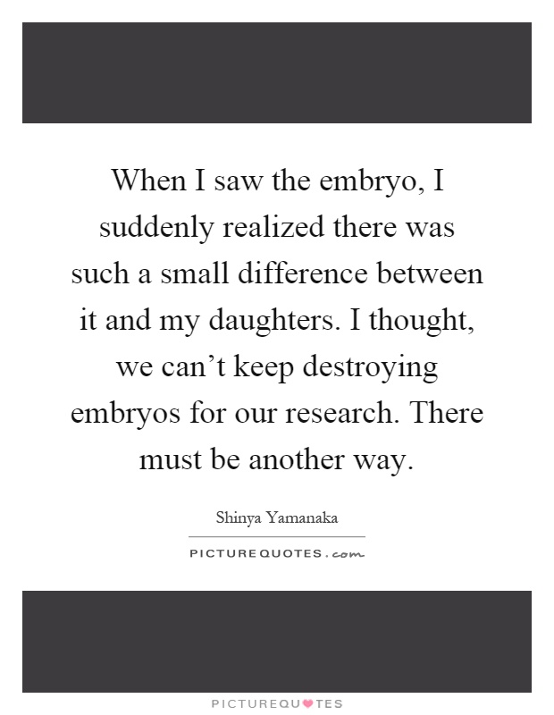 When I saw the embryo, I suddenly realized there was such a small difference between it and my daughters. I thought, we can't keep destroying embryos for our research. There must be another way Picture Quote #1