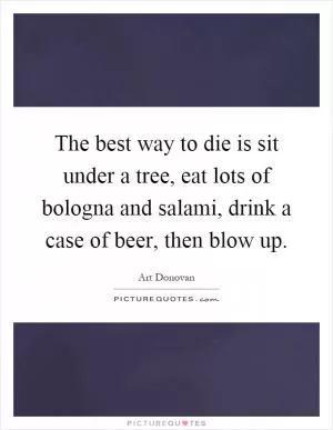 The best way to die is sit under a tree, eat lots of bologna and salami, drink a case of beer, then blow up Picture Quote #1