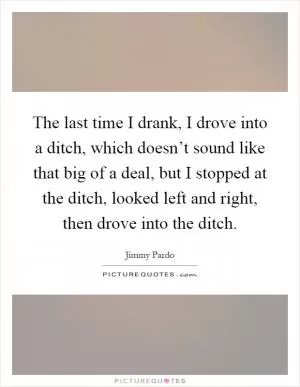 The last time I drank, I drove into a ditch, which doesn’t sound like that big of a deal, but I stopped at the ditch, looked left and right, then drove into the ditch Picture Quote #1
