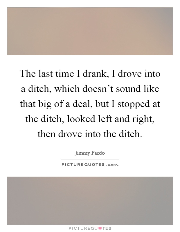 The last time I drank, I drove into a ditch, which doesn't sound like that big of a deal, but I stopped at the ditch, looked left and right, then drove into the ditch Picture Quote #1