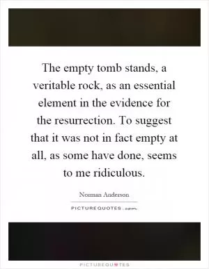 The empty tomb stands, a veritable rock, as an essential element in the evidence for the resurrection. To suggest that it was not in fact empty at all, as some have done, seems to me ridiculous Picture Quote #1