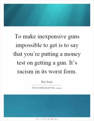 To make inexpensive guns impossible to get is to say that you’re putting a money test on getting a gun. It’s racism in its worst form Picture Quote #1