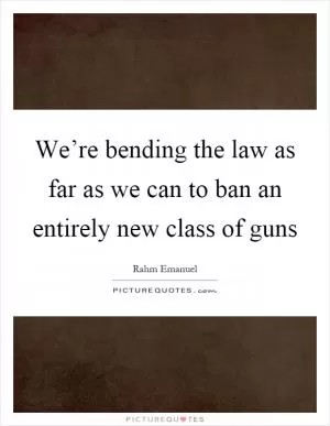 We’re bending the law as far as we can to ban an entirely new class of guns Picture Quote #1