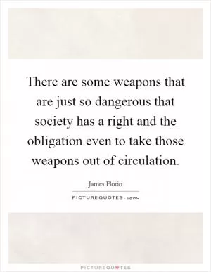 There are some weapons that are just so dangerous that society has a right and the obligation even to take those weapons out of circulation Picture Quote #1