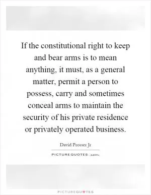 If the constitutional right to keep and bear arms is to mean anything, it must, as a general matter, permit a person to possess, carry and sometimes conceal arms to maintain the security of his private residence or privately operated business Picture Quote #1