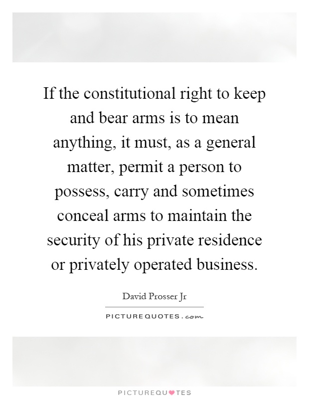 If the constitutional right to keep and bear arms is to mean anything, it must, as a general matter, permit a person to possess, carry and sometimes conceal arms to maintain the security of his private residence or privately operated business Picture Quote #1