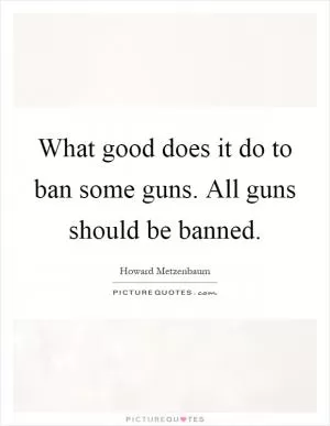 What good does it do to ban some guns. All guns should be banned Picture Quote #1
