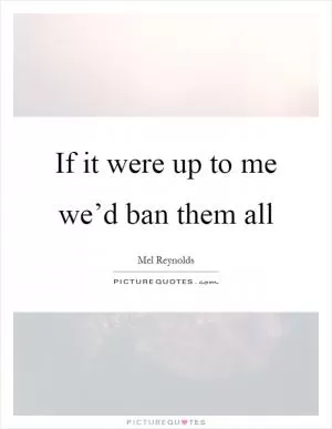 If it were up to me we’d ban them all Picture Quote #1