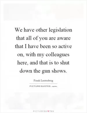 We have other legislation that all of you are aware that I have been so active on, with my colleagues here, and that is to shut down the gun shows Picture Quote #1