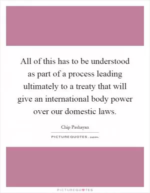All of this has to be understood as part of a process leading ultimately to a treaty that will give an international body power over our domestic laws Picture Quote #1