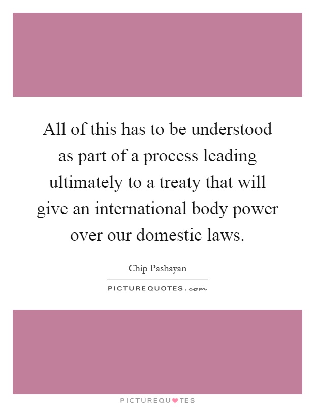 All of this has to be understood as part of a process leading ultimately to a treaty that will give an international body power over our domestic laws Picture Quote #1