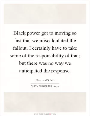 Black power got to moving so fast that we miscalculated the fallout. I certainly have to take some of the responsibility of that; but there was no way we anticipated the response Picture Quote #1