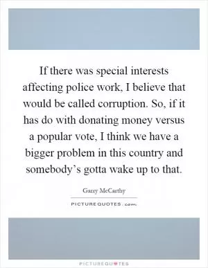 If there was special interests affecting police work, I believe that would be called corruption. So, if it has do with donating money versus a popular vote, I think we have a bigger problem in this country and somebody’s gotta wake up to that Picture Quote #1