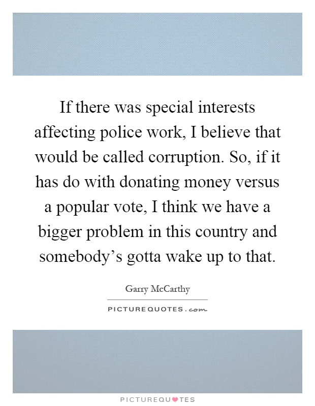 If there was special interests affecting police work, I believe that would be called corruption. So, if it has do with donating money versus a popular vote, I think we have a bigger problem in this country and somebody's gotta wake up to that Picture Quote #1