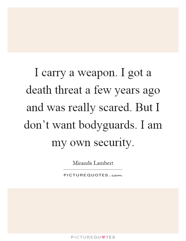 I carry a weapon. I got a death threat a few years ago and was really scared. But I don't want bodyguards. I am my own security Picture Quote #1