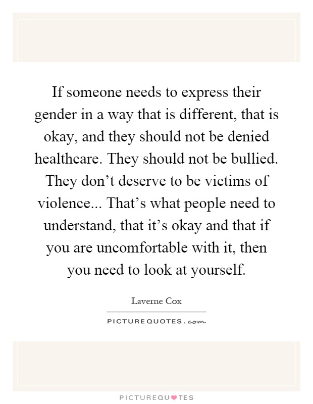 If someone needs to express their gender in a way that is different, that is okay, and they should not be denied healthcare. They should not be bullied. They don't deserve to be victims of violence... That's what people need to understand, that it's okay and that if you are uncomfortable with it, then you need to look at yourself Picture Quote #1