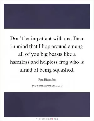 Don’t be impatient with me. Bear in mind that I hop around among all of you big beasts like a harmless and helpless frog who is afraid of being squashed Picture Quote #1