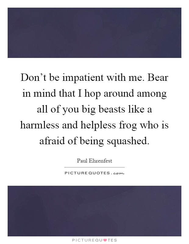 Don't be impatient with me. Bear in mind that I hop around among all of you big beasts like a harmless and helpless frog who is afraid of being squashed Picture Quote #1