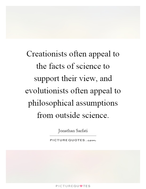 Creationists often appeal to the facts of science to support their view, and evolutionists often appeal to philosophical assumptions from outside science Picture Quote #1