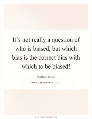 It’s not really a question of who is biased, but which bias is the correct bias with which to be biased! Picture Quote #1
