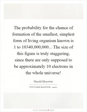 The probability for the chance of formation of the smallest, simplest form of living organism known is 1 to 10340,000,000... The size of this figure is truly staggering, since there are only supposed to be approximately 10 electrons in the whole universe! Picture Quote #1