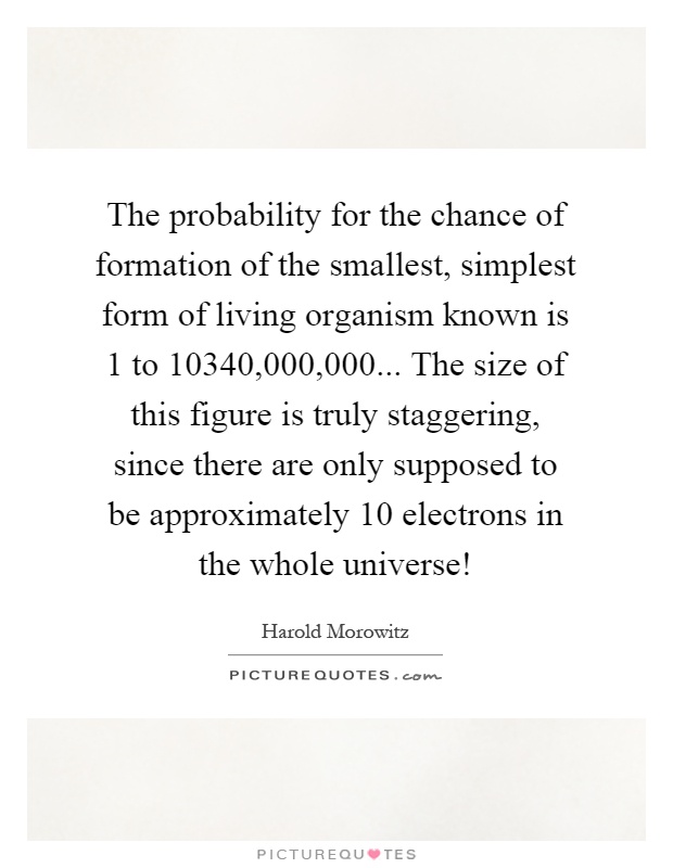 The probability for the chance of formation of the smallest, simplest form of living organism known is 1 to 10340,000,000... The size of this figure is truly staggering, since there are only supposed to be approximately 10 electrons in the whole universe! Picture Quote #1